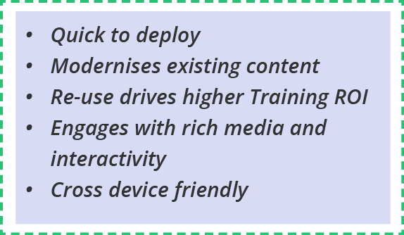 Quick to deploy Modernises existing content Re-use drives higher Training ROI Engages with rich media and interactivi   